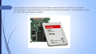 Esos soportes son muy rápidos ya que no tienen partes móviles o mecánicas y consumen
menos energía. Todos esto les hace muy fiables y físicamente duraderos. Sin embargo, su costo
por GB es aún muy elevado respecto.
 