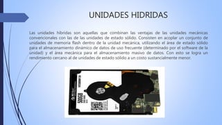 UNIDADES HIDRIDAS
Las unidades híbridas son aquellas que combinan las ventajas de las unidades mecánicas
convencionales con las de las unidades de estado sólido. Consisten en acoplar un conjunto de
unidades de memoria flash dentro de la unidad mecánica, utilizando el área de estado sólido
para el almacenamiento dinámico de datos de uso frecuente (determinado por el software de la
unidad) y el área mecánica para el almacenamiento masivo de datos. Con esto se logra un
rendimiento cercano al de unidades de estado sólido a un costo sustancialmente menor.
 