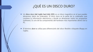 ¿QUÉ ES UN DISCO DURO?
 Un disco duro (del inglés hard disk (HD)) es un disco magnético en el que puedes
almacenar datos de ordenador. El disco duro es la parte de tu ordenador que
contiene la información electrónica y donde se almacenan todos los programas
(software). Es uno de los componentes del hardware más importantes dentro de tu
PC.
 El término duro se utiliza para diferenciarlo del disco flexible o disquete (floppy en
inglés).
 