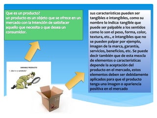 sus características pueden ser
tangibles e intangibles, como su
nombre lo indica: tangible que
puede ser palpable a los sentidos
como lo son el peso, forma, color,
textura, etc., e intangibles que no
se pueden palpar por ejemplo,
imagen de la marca, garantía,
servicios, beneficios, etc. Se puede
decir también que de esta mezcla
de elementos o características
depende la aceptación del
producto en el mercado, estos
elementos deben ser debidamente
aplicados para que el producto
tenga una imagen o apariencia
positiva en el mercado
 