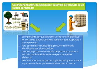 • Es importante porque podremos conocer con exactitud
los costos de elaboración para fijar un precio adaptable a
la competencia.
• Para determinar la calidad del producto terminado
identificado por el consumidor.
• Conocer el proceso de creación del producto y saber si
existe la posibilidad de mejorarlo para su optima
eficiencia.
• Permite conocer el empaque, la publicidad que se le dará
y que promociones podemos realizar para su venta.
 