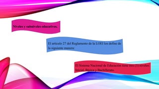 Niveles y subniveles educativos.
El Sistema Nacional de Educación tiene tres (3) niveles:
Inicial, Básica y Bachillerato.
El artículo 27 del Reglamento de la LOEI los define de
la siguiente manera:
 