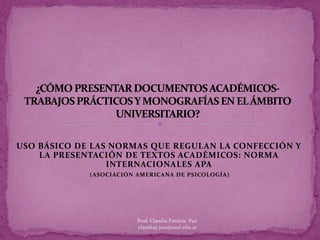 USO BÁSICO DE LAS NORMAS QUE REGULAN LA CONFECCIÓN Y
LA PRESENTACIÓN DE TEXTOS ACADÉMICOS: NORMA
INTERNACIONALES APA
(ASOCIACIÓN AMERICANA DE PSICOLOGÍA)
Prof. Claudia Patricia Paz
claudiap.paz@usal.edu.ar
 