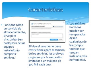 Funciona como                                       Los archivos
un servicio de                                      borrados
almacenamiento,                                     pueden ser
sirve para                                          recuperados
sincronizar (en                                     desde
cualquiera de los                                   cualquiera de
equipos             Si bien el usuario no tiene     las compu-
instalados) y       restricciones para el tamaño    tadoras que
compartir           de los archivos, los archivos   tengan
archivos.           cargados por la web están       instalada esta
                    limitados a un máximo de        herramienta.
                    300 MB cada uno.
 