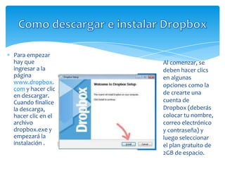 Para empezar
hay que            Al comenzar, se
ingresar a la      deben hacer clics
página             en algunas
www.dropbox.       opciones como la
com y hacer clic
en descargar.      de crearte una
Cuando finalice    cuenta de
la descarga,       Dropbox (deberás
hacer clic en el   colocar tu nombre,
archivo            correo electrónico
dropbox.exe y      y contraseña) y
empezará la        luego seleccionar
instalación .      el plan gratuito de
                   2GB de espacio.
 