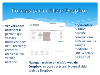 Ver versiones                                    Copia enlace
anteriores:                                      público:
permite que                                      permite
veas las                                         compartir un
modificaciones                                   archivo con tus
de tu archivo y                                  amigos
revertir tu                                      mediante un
archivo a una                                    URL, o enlace
versión                                          de Internet
anterior.       Navegar archivo en el sitio web de
                Dropbox: es para ver el archivo en el sitio
                web de Dropbox.
 
