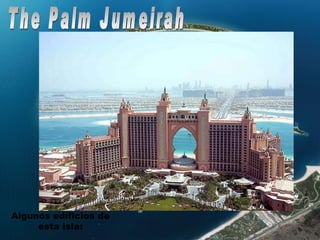 The Palm Jumeirah Con unas dimensiones de 5 kilómetros de largo por 6 de ancho, albergará 900 chaléts y otros tantos cientos de viviendas repartidas en bloques de 4 plantas. Además dispondrá de todo tipo de comodidades como centros comerciales, instalaciones deportivas, etc… La isla se encuentra totalmente terminada y en estos momentos se están edificando las viviendas, que van bastante avanzadas, así como la autopista que conecta la isla con tierra firme  Algunos edificios de esta isla: 