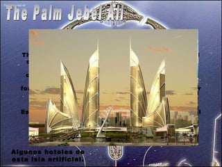 The Palm Jebel Ali The Palm Jebel Ali se basa en la forma de un árbol de palma, con un 'tronco', 17 'hojas' y un 'media luna. Es la mediana de las 3 islas. El tronco se convertirá en “Las Vegas” de Dubai como podeis apreciar en la imagen, se ve como hay islas formando palabras arabes. Es un poema escrito por el principe de Dubai. Un verso del poema dice: “ Toma la sabiduría del sabio,  Esto lleva a un hombre de visión a escribir sobre el agua  No todo el que monta el caballo es un jockey.  Grandes hombres llevan a grandes desafíos”   Algunos hoteles de esta isla artificial. 