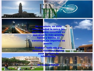 FIN En resumen, en esta nueva ciudad la única ley que hay para construir es que si es lo más grande, lujoso y bonito se construye sin importar su precio.  Trabajo realizado por Antonio Gutiérrez Robles para la clase de informática. Un beso ;) Sole!!!   