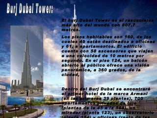 Burj Dubai Tower: El burj Dubai Tower es el rascacielos más alto del mundo con 807.7 metros. Los pisos habitables son 160, de los cuales 49 están destinados a oficinas y 61, a apartamentos. El edificio cuenta con 58 ascensores que viajan a una velocidad de 10 metros por segundo. En el piso 124, un balcón abierto al público ofrece una visión panorámica, a 360 grados, de la ciudad, Dentro del Burj Dubai se encontrará el primer hotel de la marca Armani (en las primeras 39 plantas), 700 apartamentos privados de lujo (plantas de la 45 a la 108), un mirador (planta 123), un observatorio (planta 124) y oficinas (resto de las plantas hasta la planta 156). También ostenta el titulo de tener la mezquita más alta del mundo. 