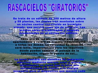 RASCACIELOS "GIRATORIOS" Se trata de un edificio de 250 metros de altura y 59 plantas, las cuales irán montadas sobre un núcleo central construido en hormigón armado, que servirá como eje de rotación. Las plantas serán prefabricadas y después ensambladas en el núcleo del edificio.  Cada una de las plantas albergará un apartamento y rotará de manera independiente a todas las demás. La velocidad de rotación será lenta, imperceptible para los inquilinos donde pueden cambiar el paisaje de la habitación, seguir la puesta de sol... La torre contará con sistemas de generación eléctrica mediante energía solar y eólica. Inicialmente se prevé que la torre sea autosuficiente en cuanto a la energía necesaria para el dispositivo que moverá cada una de las plantas.  