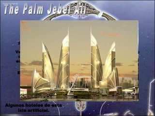 The Palm Jebel Ali se basa en la forma de un árbol de
     palma, con un 'tronco', 17 'hojas' y un 'media luna. Es la
      mediana de las 3 islas. El tronco se convertirá en “Las
    Vegas” de Dubai como podeis apreciar en la imagen, se ve
     como hay islas formando palabras arabes. Es un poema
    escrito por el principe de Dubai. Un verso del poema dice:
                  “Toma la sabiduría del sabio,
    Esto lleva a un hombre de visión a escribir sobre el agua
          No todo el que monta el caballo es un jockey.
          Grandes hombres llevan a grandes desafíos”




Algunos hoteles de esta
     isla artificial.
 