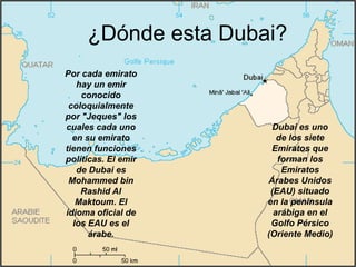 ¿Dónde esta Dubai?
Por cada emirato
   hay un emir
    conocido
 coloquialmente
por "Jeques" los
cuales cada uno       Dubai es uno
  en su emirato         de los siete
tienen funciones      Emiratos que
políticas. El emir      forman los
   de Dubai es           Emiratos
 Mohammed bin        Árabes Unidos
    Rashid Al         (EAU) situado
   Maktoum. El       en la península
idioma oficial de      arábiga en el
  los EAU es el       Golfo Pérsico
      árabe.         (Oriente Medio)
 