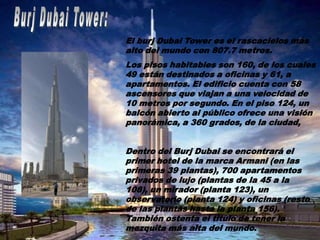 El burj Dubai Tower es el rascacielos más
alto del mundo con 807.7 metros.
Los pisos habitables son 160, de los cuales
49 están destinados a oficinas y 61, a
apartamentos. El edificio cuenta con 58
ascensores que viajan a una velocidad de
10 metros por segundo. En el piso 124, un
balcón abierto al público ofrece una visión
panorámica, a 360 grados, de la ciudad,


Dentro del Burj Dubai se encontrará el
primer hotel de la marca Armani (en las
primeras 39 plantas), 700 apartamentos
privados de lujo (plantas de la 45 a la
108), un mirador (planta 123), un
observatorio (planta 124) y oficinas (resto
de las plantas hasta la planta 156).
También ostenta el titulo de tener la
mezquita más alta del mundo.
 