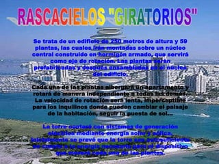Se trata de un edificio de 250 metros de altura y 59
 plantas, las cuales irán montadas sobre un núcleo
central construido en hormigón armado, que servirá
      como eje de rotación. Las plantas serán
prefabricadas y después ensambladas en el núcleo
                     del edificio.

Cada una de las plantas albergará un apartamento y
rotará de manera independiente a todas las demás.
 La velocidad de rotación será lenta, imperceptible
para los inquilinos donde pueden cambiar el paisaje
     de la habitación, seguir la puesta de sol...

    La torre contará con sistemas de generación
      eléctrica mediante energía solar y eólica.
Inicialmente se prevé que la torre sea autosuficiente
 en cuanto a la energía necesaria para el dispositivo
         que moverá cada una de las plantas.
 