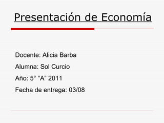 Presentación de Economía Docente: Alicia Barba Alumna: Sol Curcio Año: 5° “A” 2011 Fecha de entrega: 03/08 