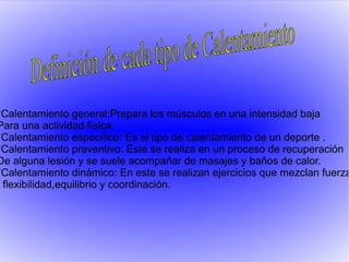 *Calentamiento general:Prepara los músculos en una intensidad baja
Para una actividad física.
*Calentamiento específico: Es el tipo de calentamiento de un deporte .
*Calentamiento preventivo: Este se realiza en un proceso de recuperación
De alguna lesión y se suele acompañar de masajes y baños de calor.
*Calentamiento dinámico: En este se realizan ejercicios que mezclan fuerza
flexibilidad,equilibrio y coordinación.
 