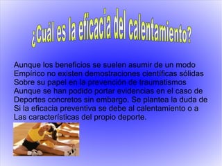 Aunque los beneficios se suelen asumir de un modo
Empírico no existen demostraciones científicas sólidas
Sobre su papel en la prevención de traumatismos
Aunque se han podido portar evidencias en el caso de
Deportes concretos sin embargo. Se plantea la duda de
Si la eficacia preventiva se debe al calentamiento o a
Las características del propio deporte.
 