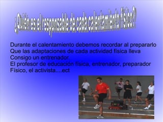 Durante el calentamiento debemos recordar al prepararlo
Que las adaptaciones de cada actividad física lleva
Consigo un entrenador.
El profesor de educación física, entrenador, preparador
Físico, el activista....ect
 