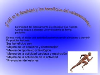 La finalidad del calentamiento es conseguir que nuestro
Cuerpo llegue a alcanzar un nivel óptimo de forma
paulatina
De ese modo al iniciar una actividad podremos rendir al máximo y prevenir
De posibles lesiones.
Sus beneficios son:
*Mejora de un equilibrio y coordinación
*Mejora de tipo físico y fisiológico
*Mejora de la actividad cardiaca y respiración
*Mejora de la actuación en la actividad
*Prevención de lesiones
 