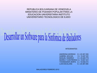 REPUBLICA BOLIVARIANA DE VENEZUELA MINISTERIO DE PODWER POPULAR PARA LA EDUCACION UNIVERSITARIA INSTITUTO UNIVERSITARIO TECNOLOGICO DE EJIDO  BAILADORES FEBRERO 2012 INTEGRANTES: ANDREINA MORENO  C.I. 20.397.559 GABRIEL MOLINA  C.I. 19.487.381 MANUEL RAMIREZ  C.I. 20.828.779 MAIRELY CONTRERAS C.I. 19.847.401 YHONNAIKER ZERPA  C.I. 19.558.015  LUIS ESCALONA  C.I. 20.397.094 Desarrollar un Software para la Sinfónica de Bailadores 
