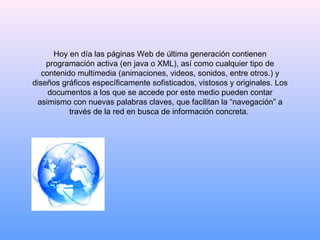 Hoy en día las páginas Web de última generación contienen programación activa (en java o XML), así como cualquier tipo de contenido multimedia (animaciones, videos, sonidos, entre otros.) y diseños gráficos específicamente sofisticados, vistosos y originales. Los documentos a los que se accede por este medio pueden contar asimismo con nuevas palabras claves, que facilitan la “navegación” a través de la red en busca de información concreta.  