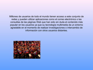 Millones de usuarios de todo el mundo tienen acceso a este conjunto de redes y pueden utilizar aplicaciones como el correo electrónico o las consultas de las páginas Web que han sido sin duda el contenido más popular en los usuarios ya que su tecnología multimedia da un entorno agradable en el momento de realizar investigaciones o intercambio de información con otros usuarios distantes. 