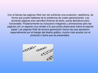 Con el tiempo las páginas Web han ido sufriendo una evolución, rapidísima, de forma que puede hablarse de la existencia de cuatro generaciones. Las primeras páginas eran sencillos ficheros de texto, pocos llamativos pero funcionales. Posteriormente se incluyeron imágenes y animaciones pero las páginas con un aspecto muy similar a lo que podía observarse sobre el soporte papel. Las páginas Web de tercera generación fueron las que apostaron especialmente por el trabajo del diseño gráfico, mucho más acorde con el producto o tema que se presentaba.  