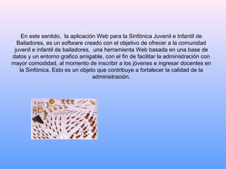 En este sentido,  la aplicación Web para la Sinfónica Juvenil e Infantil de Bailadores, es un software creado con el objetivo de ofrecer a la comunidad juvenil e infantil de bailadores,  una herramienta Web basada en una base de datos y un entorno grafico amigable, con el fin de facilitar la administración con mayor comodidad, al momento de inscribir a los jóvenes e ingresar docentes en la Sinfónica. Esto es un objeto que contribuye a fortalecer la calidad de la administración. 