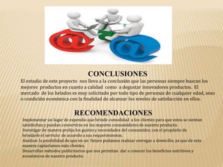 CONCLUSIONES
El estudio de este proyecto nos lleva a la conclusión que las personas siempre buscan los
mejores productos en cuanto a calidad como a degustar innovadores productos. El
mercado de los helados es muy solicitado por todo tipo de personas de cualquier edad, sexo
o condición económica con la finalidad de alcanzar los niveles de satisfacción en ellos.
RECOMENDACIONES
Implementar un lugar de expendio que brinde comodidad a los clientes para que estos se sientan
satisfechos y puedan convertirse en los mayores consumidores de nuestro producto.
Investigar de manera prolija los gustos y necesidades del consumidor, con el propósito de
brindarle el servicio de acuerdo a sus requerimientos.
Analizar la posibilidad de que en un futuro podamos realizar entregas a domicilio, ya que de esta
manera captaríamos más clientes.
Desarrollar métodos publicitarios que nos permitan dar a conocer los beneficios nutritivos y
económicos de nuestro producto.
 
