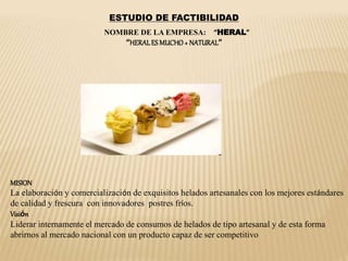 ESTUDIO DE FACTIBILIDAD
NOMBRE DE LA EMPRESA: “HERAL”
“HERALES MUCHO+ NATURAL”
MISION
La elaboración y comercialización de exquisitos helados artesanales con los mejores estándares
de calidad y frescura con innovadores postres fríos.
Visión
Liderar internamente el mercado de consumos de helados de tipo artesanal y de esta forma
abrirnos al mercado nacional con un producto capaz de ser competitivo
 
