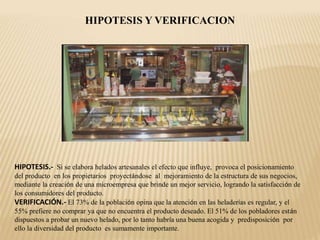HIPOTESIS Y VERIFICACION
HIPOTESIS.- Si se elabora helados artesanales el efecto que influye, provoca el posicionamiento
del producto en los propietarios proyectándose al mejoramiento de la estructura de sus negocios,
mediante la creación de una microempresa que brinde un mejor servicio, logrando la satisfacción de
los consumidores del producto.
VERIFICACIÓN.- El 73% de la población opina que la atención en las heladerías es regular, y el
55% prefiere no comprar ya que no encuentra el producto deseado. El 51% de los pobladores están
dispuestos a probar un nuevo helado, por lo tanto habría una buena acogida y predisposición por
ello la diversidad del producto es sumamente importante.
 
