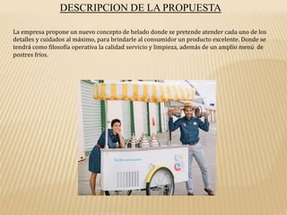 DESCRIPCION DE LA PROPUESTA
La empresa propone un nuevo concepto de helado donde se pretende atender cada uno de los
detalles y cuidados al máximo, para brindarle al consumidor un producto excelente. Donde se
tendrá como filosofía operativa la calidad servicio y limpieza, además de un amplio menú de
postres fríos.
 
