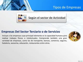 Tipos de Empresas 
Según el sector de Actividad 
Empresas Del Sector Terciario o de Servicios 
Incluye a las empresas cuyo principal elemento es la capacidad humana para 
realizar trabajos físicos o intelectuales. Comprende también una gran 
variedad de empresas, como las de transporte, bancos, comercio, seguros, 
hotelería, asesorías, educación, restaurantes entre otros. 
 