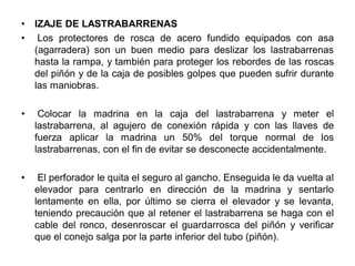 • IZAJE DE LASTRABARRENAS
• Los protectores de rosca de acero fundido equipados con asa
(agarradera) son un buen medio para deslizar los lastrabarrenas
hasta la rampa, y también para proteger los rebordes de las roscas
del piñón y de la caja de posibles golpes que pueden sufrir durante
las maniobras.
• Colocar la madrina en la caja del lastrabarrena y meter el
lastrabarrena, al agujero de conexión rápida y con las llaves de
fuerza aplicar la madrina un 50% del torque normal de los
lastrabarrenas, con el fin de evitar se desconecte accidentalmente.
• El perforador le quita el seguro al gancho. Enseguida le da vuelta al
elevador para centrarlo en dirección de la madrina y sentarlo
lentamente en ella, por último se cierra el elevador y se levanta,
teniendo precaución que al retener el lastrabarrena se haga con el
cable del ronco, desenroscar el guardarrosca del piñón y verificar
que el conejo salga por la parte inferior del tubo (piñón).
 