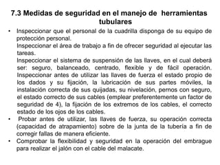 7.3 Medidas de seguridad en el manejo de herramientas
tubulares
• Inspeccionar que el personal de la cuadrilla disponga de su equipo de
protección personal.
Inspeccionar el área de trabajo a fin de ofrecer seguridad al ejecutar las
tareas.
Inspeccionar el sistema de suspensión de las llaves, en el cual deberá
ser: seguro, balanceado, centrado, flexible y de fácil operación.
Inspeccionar antes de utilizar las llaves de fuerza el estado propio de
los dados y su fijación, la lubricación de sus partes móviles, la
instalación correcta de sus quijadas, su nivelación, pernos con seguro,
el estado correcto de sus cables (emplear preferentemente un factor de
seguridad de 4), la fijación de los extremos de los cables, el correcto
estado de los ojos de los cables.
• Probar antes de utilizar, las llaves de fuerza, su operación correcta
(capacidad de atrapamiento) sobre de la junta de la tubería a fin de
corregir fallas de manera eficiente.
• Comprobar la flexibilidad y seguridad en la operación del embrague
para realizar el jalón con el cable del malacate.
 