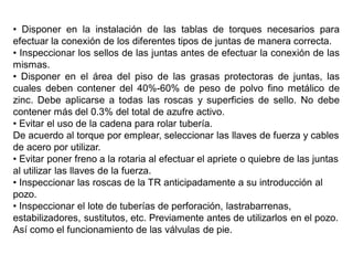 • Disponer en la instalación de las tablas de torques necesarios para
efectuar la conexión de los diferentes tipos de juntas de manera correcta.
• Inspeccionar los sellos de las juntas antes de efectuar la conexión de las
mismas.
• Disponer en el área del piso de las grasas protectoras de juntas, las
cuales deben contener del 40%-60% de peso de polvo fino metálico de
zinc. Debe aplicarse a todas las roscas y superficies de sello. No debe
contener más del 0.3% del total de azufre activo.
• Evitar el uso de la cadena para rolar tubería.
De acuerdo al torque por emplear, seleccionar las llaves de fuerza y cables
de acero por utilizar.
• Evitar poner freno a la rotaria al efectuar el apriete o quiebre de las juntas
al utilizar las llaves de la fuerza.
• Inspeccionar las roscas de la TR anticipadamente a su introducción al
pozo.
• Inspeccionar el lote de tuberías de perforación, lastrabarrenas,
estabilizadores, sustitutos, etc. Previamente antes de utilizarlos en el pozo.
Así como el funcionamiento de las válvulas de pie.
 