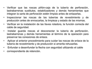 • Verificar que las roscas piñón-caja de la tubería de perforación,
lastrabarrenas sustitutos, estabilizadores y demás herramientas que
integran la sarta de perforación estén limpias antes de enlazarlas.
• Inspeccionar las roscas de las tuberías de revestimiento y de
producción antes de enroscarlas, la limpieza y estado de las mismas.
• Verificar en la instalación de las llaves roladora, la función correcta del
cable de seguridad.
• Instalar guarda roscas al desconectar la tubería de perforación,
lastrabarrenas y demás herramientas al término de la operación para
preservar las conexiones de enlace.
• Aplicar al anterior procedimiento para cuidar las roscas de enlace de la
tubería de revestimiento y de producción si amerita rehusarlas.
• Enfundar o desenfundar la flecha con seguridad utilizando el cable
• correspondiente de retención.
 