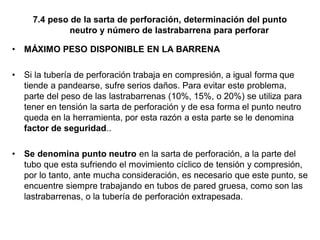 7.4 peso de la sarta de perforación, determinación del punto
neutro y número de lastrabarrena para perforar
• MÁXIMO PESO DISPONIBLE EN LA BARRENA
• Si la tubería de perforación trabaja en compresión, a igual forma que
tiende a pandearse, sufre serios daños. Para evitar este problema,
parte del peso de las lastrabarrenas (10%, 15%, o 20%) se utiliza para
tener en tensión la sarta de perforación y de esa forma el punto neutro
queda en la herramienta, por esta razón a esta parte se le denomina
factor de seguridad..
• Se denomina punto neutro en la sarta de perforación, a la parte del
tubo que esta sufriendo el movimiento cíclico de tensión y compresión,
por lo tanto, ante mucha consideración, es necesario que este punto, se
encuentre siempre trabajando en tubos de pared gruesa, como son las
lastrabarrenas, o la tubería de perforación extrapesada.
 