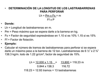 • DETERMINACIÓN DE LA LONGITUD DE LOS LASTRABARRENAS
PARA PERFORAR
Lh = Pm x Fs = m
Ff x P
• Donde:
• Lh = Longitud de lastrabarrenas en m.
• Pm = Peso máximo que se espera darle a la barrena en kg.
• Fs = Factor de seguridad expresándose en 1.10 si es 10% 1.15 si es 15%
• Ff = Factor de flotación.
• Ejemplo:
• Calcular el número de tramos de lastrabarrenas para perforar si se espera
darle un máximo peso a la barrena de 12 ton. Lastrabarrenas de 6 ½” x 2 ¾”
138.3 kg/m. lodo de 1.22 gr/cm³, factor de seguridad de 15%.
Lh = 12,000 x 1.15 = 13,800 = 118.23 m
0.844 x 138.3 116.72
118.23 = 12.93 tramos = 13 lastrabarrenas
 