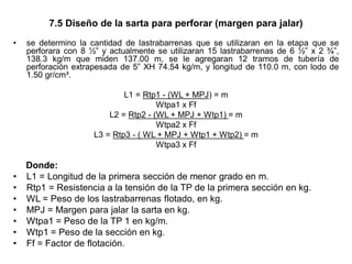 7.5 Diseño de la sarta para perforar (margen para jalar)
• se determino la cantidad de lastrabarrenas que se utilizaran en la etapa que se
perforara con 8 ½” y actualmente se utilizaran 15 lastrabarrenas de 6 ½” x 2 ¾”,
138.3 kg/m que miden 137.00 m, se le agregaran 12 tramos de tubería de
perforación extrapesada de 5” XH 74.54 kg/m, y longitud de 110.0 m, con lodo de
1.50 gr/cm³.
L1 = Rtp1 - (WL + MPJ) = m
Wtpa1 x Ff
L2 = Rtp2 - (WL + MPJ + Wtp1) = m
Wtpa2 x Ff
L3 = Rtp3 - ( WL + MPJ + Wtp1 + Wtp2) = m
Wtpa3 x Ff
Donde:
• L1 = Longitud de la primera sección de menor grado en m.
• Rtp1 = Resistencia a la tensión de la TP de la primera sección en kg.
• WL = Peso de los lastrabarrenas flotado, en kg.
• MPJ = Margen para jalar la sarta en kg.
• Wtpa1 = Peso de la TP 1 en kg/m.
• Wtp1 = Peso de la sección en kg.
• Ff = Factor de flotación.
 