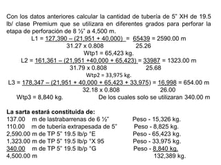 Con los datos anteriores calcular la cantidad de tubería de 5” XH de 19.5
lb/ clase Premium que se utilizara en diferentes grados para perforar la
etapa de perforación de 8 ½” a 4,500 m.
L1 = 127,390 – (21,951 + 40,000) = 65439 = 2590.00 m
31.27 x 0.808 25.26
Wtp1 = 65,423 kg.
L2 = 161,361 – (21,951 +40,000 + 65,423) = 33987 = 1323.00 m
31.79 x 0.808 25.68
Wtp2 = 33,975 kg.
L3 = 178,347 – (21,951 + 40,000 + 65,423 + 33,975) = 16,998 = 654.00 m
32.18 x 0.808 26.00
Wtp3 = 8,840 kg. De los cuales solo se utilizaran 340.00 m
La sarta estará constituida de:
137.00 m de lastrabarrenas de 6 ½” Peso - 15,326 kg.
110.00 m de tubería extrapesada de 5” Peso - 8,825 kg.
2,590.00 m de TP 5” 19.5 lb/p °E Peso - 65,423 kg.
1,323.00 m de TP 5” 19.5 lb/p °X 95 Peso - 33,975 kg.
340.00 m de TP 5” 19.5 lb/p °G Peso - 8,840 kg.
4,500.00 m 132,389 kg.
 