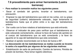 7.6 procedimiento para armar herramienta (Lastra
barrenas)
• Para realizar la conexión realice los siguientes pasos:
• Sacar el candado del gancho, levantar el lastrabarrena, con
precaución.
• Engrasar la caja del lastrabarrena que está en las cuñas, con su grapa
de seguridad (collarín) debidamente colocado., bajar lentamente el
lastrabarrena hasta que el piñón entre a la caja del lastrabarrena
anterior.
• Dar vuelta con la llave roladora al lastrabarrena que está entrando.
• Observar el indicador de peso para verificar que el lastrabarrena se
este colocando correctamente, colocar la llave de fuerza (de apriete) en
el cuerpo del lastrabarrena que se está conectando y la llave de
aguante en la caja del lastrabarrena que esta conectado.
• Realizar el apriete recomendado con la llave de fuerza a 90°.
• La desconexión de los lastrabarrenas se realiza cuando se levanta
la sarta a la superficie por algunos de los siguientes motivos:
• Estabilización de sarta de perforación, Cambio de barrena, Pérdida de
presión de bombeo, Para tomar registro eléctricos.
 