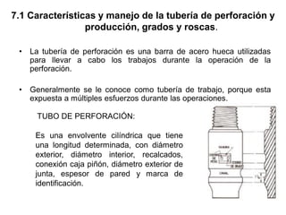 7.1 Características y manejo de la tubería de perforación y
producción, grados y roscas.
• La tubería de perforación es una barra de acero hueca utilizadas
para llevar a cabo los trabajos durante la operación de la
perforación.
• Generalmente se le conoce como tubería de trabajo, porque esta
expuesta a múltiples esfuerzos durante las operaciones.
TUBO DE PERFORACIÓN:
Es una envolvente cilíndrica que tiene
una longitud determinada, con diámetro
exterior, diámetro interior, recalcados,
conexión caja piñón, diámetro exterior de
junta, espesor de pared y marca de
identificación.
 