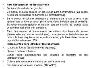 • Para desconectar los lastrabarrena
• Se saca el candado del gancho.
• Se sienta el lastra barrena en las cuñas para herramientas (las cuñas
deben ser adecuadas al diámetro del lastrabarrena).
• Se le coloca el collarín adecuado al diámetro del lastra barrena y se
aprieta con la llave especial (esta llave viene incluida con el collarín).
Es recomendable golpear el collarín con un martillo de bronce para
asegurarse que este bien apretado.
• Para desconectar el lastrabarrena se utilizan dos llaves de fuerza
(deben estar en buenas condiciones), para quebrar el lastrabarrena se
coloca la llave izquierda en la junta superior, y la llave derecha en la
caja del lastrabarrena. 265
• Herramientas para introducir lastrabarrenas
• Llaves de fuerza (de apriete y de aguante).
• Llaves o cadena roladora.
• Cuñas para lastrabarrenas (de acuerdo al diámetro de los
lastrabarrenas).
• Collarín (de acuerdo al diámetro del lastrabarrenas).
• Elevador adecuado a la madrina (18° o 90°).
 
