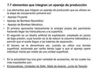 7.7 elementos que integran un aparejo de producción
• Los elementos que integran un aparejo de producción que se utilizan en
la etapa de recuperación primaria son:
• Aparejo Fluyente
• Aparejo de Bombeo Neumático
• Aparejo de Bombeo Mecánico
• El primero aprovecha básicamente la energía propia del yacimiento
haciendo llegar los hidrocarburos a la superficie.
• El segundo es un diseño artificial de explotación, empleado en pozos
de baja presión, cuya función es la de reducir la columna hidrostática y
permitir que el aceite llegue a las baterías de separación.
• El tercero se le denominara así, cuando se utilice una bomba
superficial, accionada por varilla dando lugar a que el aparejo opere
individual mente por medio de una unidad superficial.
• En la actualidad hay una gran variedad de accesorios, de los cuales los
más importantes son:
• Empacadores, Unidades de Sello ,Niple de Asiento ,Junta de Tensión
 