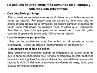 7.8 análisis de problemas más comunes en el campo y
sus medidas preventivas
• Caja degollada por fatiga
Esto sucede en los lastrabarrenas cundo llevan acumuladas excesivas
horas de rotación. Por estadísticas de campo se determino que, en
zonas de alta dureza en la formación, se deberá cambiar el aparejo de
fondo cada 250 horas de rotación para enviarse a su inspección.
También se determino que para zonas semiduras (costa del golfo)
cambiar el aparejo de fondo cada 350 horas de rotación.
• Lavado de juntas por presión
Uno de los problemas mas frecuentes es el apriete o torque
inadecuado. Utilice las torques recomendadas en las tablas API.
• Tubo dañado en el área de cuñas
Este problema se ocasiona cuando se introducen las cuñas antes de
que la sarta de perforación este frenada al momento de estar metiendo
tubulares, estos golpes fuertes en el área de cuñas debilitan con mucha
rapidez la vida útil del tubo ocasionado accidentes de riesgo tanto para
el pozo como para el personal.
 