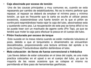 • Caja abocinada por exceso de torsión
Una de las causas principales y muy comunes es, cuando se esta
repasando por cambio de estabilizadores. No es lo mismo perforar que
repasar, al repasar se deberá de emplear el mínimo peso y mínima
torsión, ya que es frecuente que la sarta se acuñe al utilizar pesos
excesivos, ocasionándose una fuerte torsión en la que el piñón se
continuará reapretándose hasta rajar la caja del tubo, abocinadose esta
y quedando como pez. La recuperación de este pez se torna difícil si no
se puede traer con un machuelo de agarre corto (Pin Tap), ya que se
tendrá que moler la caja para efectuar la pesca en el cuerpo del tubo.
• Piñón fracturado por exceso de torque
Esto sucede en la mesa rotaria cuando se están metiendo tubulares al
pozo, debido a que el torquimetro o dinamómetro se encuentran
descalibrados, proporcionando una lectura errónea del apriete a la
junta (torque) Fracturándose elpiñón dañándose el tubo.
• Mala colocación de llaves de fuerza convencional o hidráulica
Las llaves deben de estar colocadas en el área del cople, es una mala
practica colocarlas en el upset o en el cuerpo del tubo, ya que la
mayoría de las veces ocasiona que se colapse el mismo no
permitiendo el libre paso de herramientas geofísicas.
 