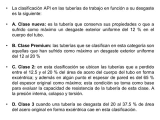 • La clasificación API en las tuberías de trabajo en función a su desgaste
es la siguiente:
• A. Clase nueva: es la tubería que conserva sus propiedades o que a
sufrido como máximo un desgaste exterior uniforme del 12 % en el
cuerpo del tubo.
• B. Clase Premium: las tuberías que se clasifican en esta categoría son
aquellas que han sufrido como máximo un desgaste exterior uniforme
del 12 al 20 %
• C. Clase 2: en esta clasificación se ubican las tuberías que a perdido
entre el 12.5 y el 20 % del área de acero del cuerpo del tubo en forma
excéntrica; y además en algún punto el espesor de pared es del 65 %
del espesor original como máximo; esta condición se toma como base
para evaluar la capacidad de resistencia de la tubería de esta clase. A
la presión interna, colapso y torsión.
• D. Clase 3 cuando una tubería se desgasta del 20 al 37.5 % de área
del acero original en forma excéntrica cae en esta clasificación.
 