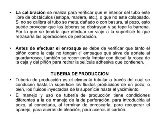 • La calibración se realiza para verificar que el interior del tubo este
libre de obstáculos (estopa, madera, etc.), o que no este colapsado.
Si no se calibra el tubo se mete, dañado o con basura, al pozo, esto
puede provocar que las toberas se obstruyan y se tape la barrena.
Por lo que se tendría que efectuar un viaje a la superficie lo que
retrasaría las operaciones de perforación.
• Antes de efectuar el enrosque se debe de verificar que tanto el
piñón como la caja no tengan el empaque que sirve de apriete al
guardarrosca, también se recomienda limpiar con diesel la rosca de
la caja y del piñón para retirar la película adhesiva que contienen.
TUBERIA DE PRODUCCION
• Tubería de producción es el elemento tubular a través del cual se
conducen hasta la superficie los fluidos producidos de un pozo, o
bien, los fluidos inyectados de la superficie hasta el yacimiento.
• El manejo y uso de tubería de producción tiene condiciones
diferentes a la de manejo de la de perforación, para introducirla al
pozo, al conectarla, al terminar de enroscarla, para recuperar el
aparejo, para aceros de aleación, para aceros al carbón.
 